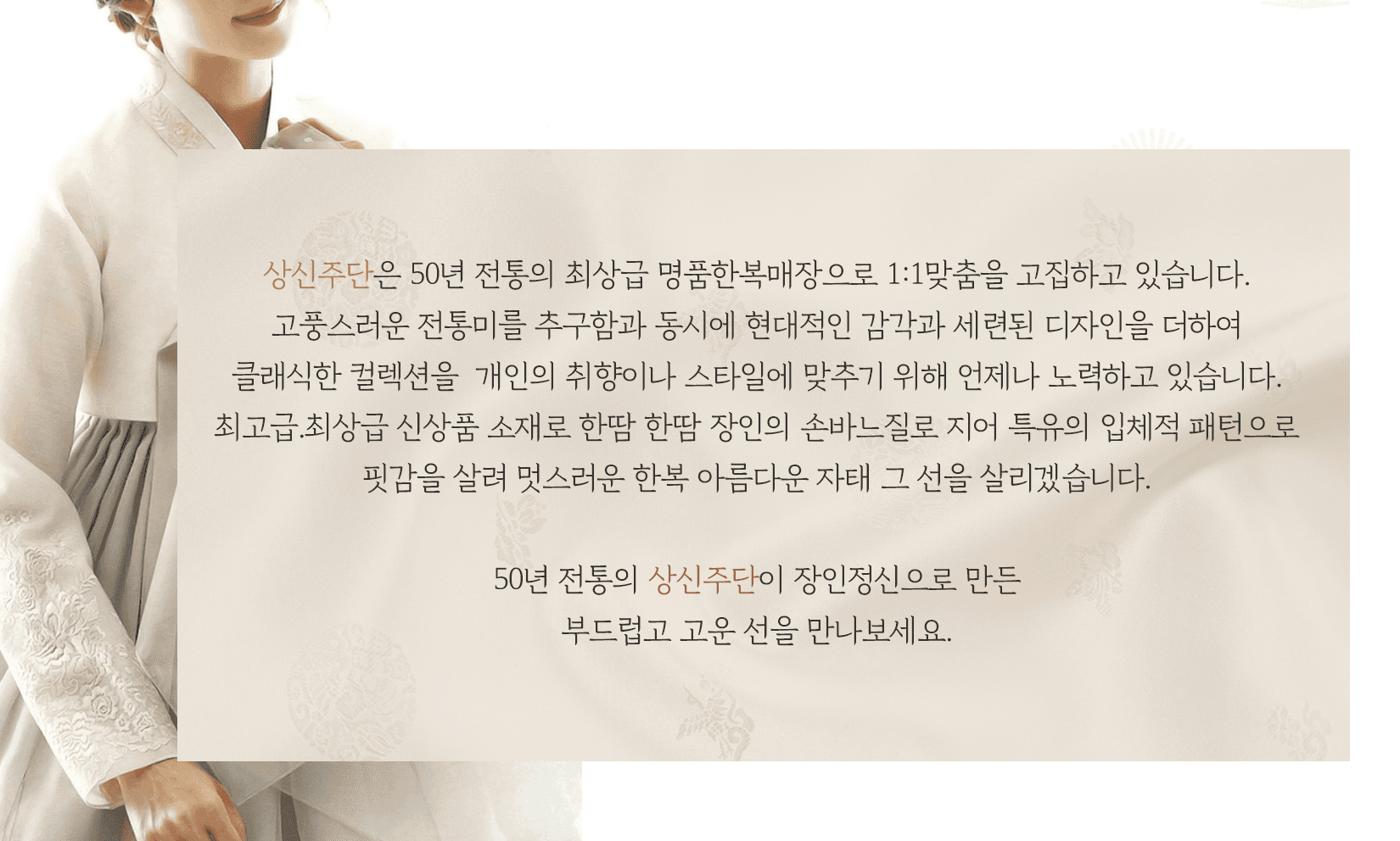 상신주단은 50년 전통의 최상급 명품한복매장으로 1:1맞춤을 고집하고 있습니다. 고풍스러운 전통미를 추구함과 동시에 현대적인 감각과 세련된 디자인을 더하여 클래식한 컬렉션을 개인의 취향이나 스타일에 맞추기 위해 언제나 노력하고 있습니다.